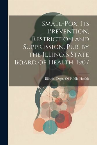 Cover image for Small-Pox, Its Prevention, Restriction and Suppression. Pub. by the Illinois State Board of Health. 1907