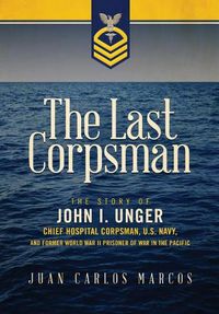 Cover image for The Last Corpsman: The Story of John I. Unger, Chief Hospital Corpsman, U.S. Navy, and Former World War II Prisoner of War in the Pacific