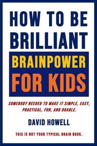 Cover image for How To Be Brilliant - Brainpower For Kids: Somebody Needed To Make It Simple, Easy, Practical, Fun, And Doable.