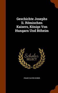 Cover image for Geschichte Josephs II. Romischen Kaisers, Konigs Von Hungarn Und Boheim