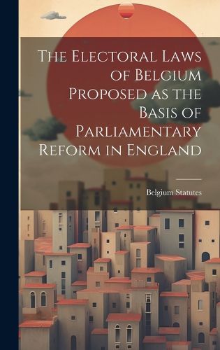 Cover image for The Electoral Laws of Belgium Proposed as the Basis of Parliamentary Reform in England