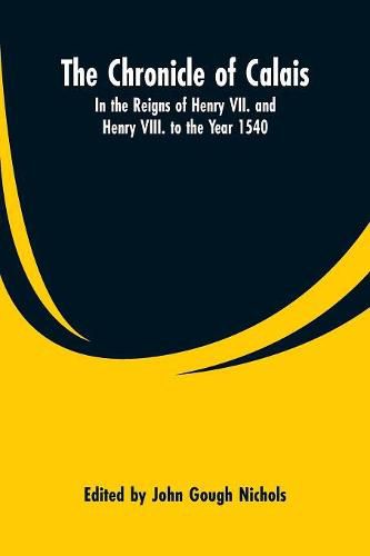 The Chronicle of Calais: In the Reigns of Henry VII. and Henry VIII. to the Year 1540