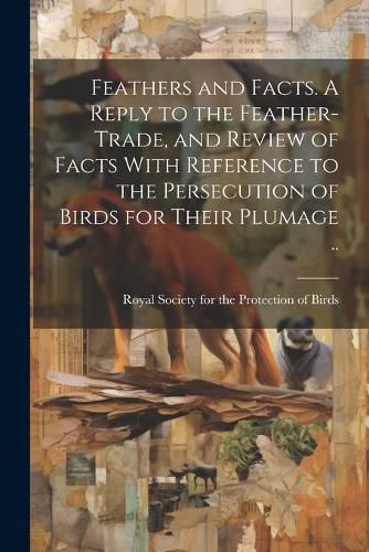 Cover image for Feathers and Facts. A Reply to the Feather-trade, and Review of Facts With Reference to the Persecution of Birds for Their Plumage ..