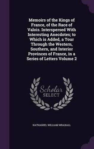 Memoirs of the Kings of France, of the Race of Valois. Interspersed with Interesting Anecdotes; To Which Is Added, a Tour Through the Western, Southern, and Interior Provinces of France, in a Series of Letters Volume 2