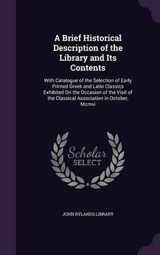 Cover image for A Brief Historical Description of the Library and Its Contents: With Catalogue of the Selection of Early Printed Greek and Latin Classics Exhibited on the Occasion of the Visit of the Classical Association in October, MCMVI
