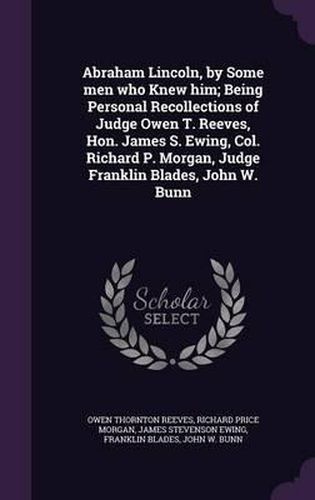 Cover image for Abraham Lincoln, by Some Men Who Knew Him; Being Personal Recollections of Judge Owen T. Reeves, Hon. James S. Ewing, Col. Richard P. Morgan, Judge Franklin Blades, John W. Bunn