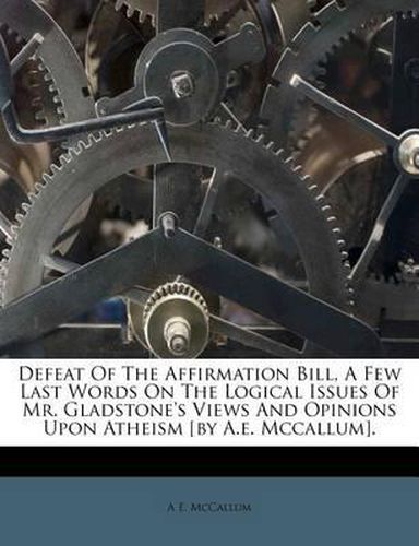 Cover image for Defeat of the Affirmation Bill, a Few Last Words on the Logical Issues of Mr. Gladstone's Views and Opinions Upon Atheism [By A.E. McCallum].