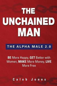 Cover image for The Unchained Man: The Alpha Male 2.0: Be More Happy, Make More Money, Get Better with Women, Live More Free