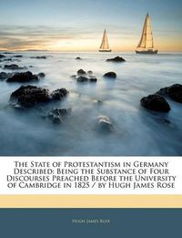 Cover image for The State of Protestantism in Germany Described: Being the Substance of Four Discourses Preached Before the University of Cambridge in 1825 / by Hugh James Rose