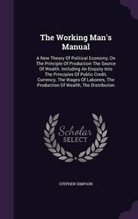 Cover image for The Working Man's Manual: A New Theory of Political Economy, on the Principle of Production the Source of Wealth. Including an Enquiry Into the Principles of Public Credit, Currency, the Wages of Laborers, the Production of Wealth, the Distribution