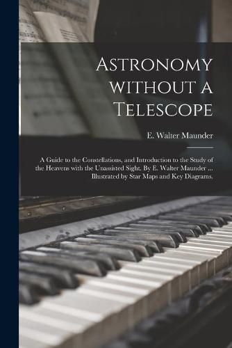 Astronomy Without a Telescope; a Guide to the Constellations, and Introduction to the Study of the Heavens With the Unassisted Sight. By E. Walter Maunder ... Illustrated by Star Maps and Key Diagrams.