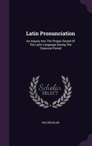 Latin Pronunciation: An Inquiry Into the Proper Sound of the Latin Language During the Classical Period