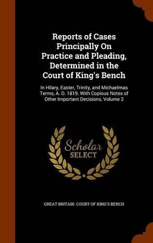 Reports of Cases Principally on Practice and Pleading, Determined in the Court of King's Bench: In Hilary, Easter, Trinity, and Michaelmas Terms, A. D. 1819. with Copious Notes of Other Important Decisions, Volume 2