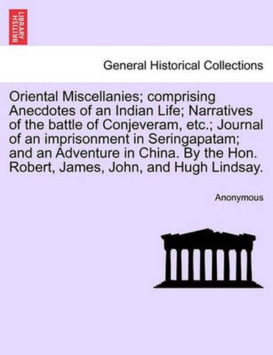 Cover image for Oriental Miscellanies; Comprising Anecdotes of an Indian Life; Narratives of the Battle of Conjeveram, Etc.; Journal of an Imprisonment in Seringapatam; And an Adventure in China. by the Hon. Robert, James, John, and Hugh Lindsay.