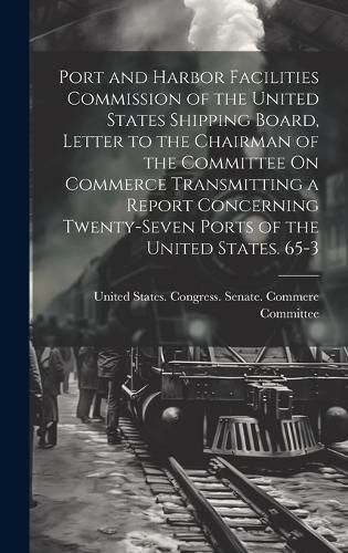 Cover image for Port and Harbor Facilities Commission of the United States Shipping Board, Letter to the Chairman of the Committee On Commerce Transmitting a Report Concerning Twenty-Seven Ports of the United States. 65-3