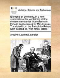 Cover image for Elements of Chemistry, in a New Systematic Order, Containing All the Modern Discoveries Illustrated with Thirteen Copperplates by MR Lavoisier, Translated from the French by Robert Kerr, Second Ed, with Notes, Tables