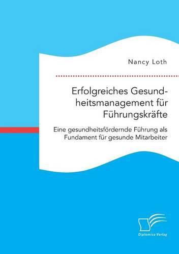 Erfolgreiches Gesundheitsmanagement fur Fuhrungskrafte. Eine gesundheitsfoerdernde Fuhrung als Fundament fur gesunde Mitarbeiter