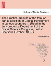 Cover image for The Practical Results of the Total or Partial Abolition of Capital Punishment in Various Countries ... (Read in the Jurisprudence Department of the Social Science Congress, Held at Sheffield, October, 1865.).