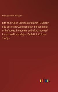 Cover image for Life and Public Services of Martin R. Delany, Sub-assistant Commissioner, Bureau Relief of Refugees, Freedmen, and of Abandoned Lands, and Late Major 104th U.S. Colored Troops