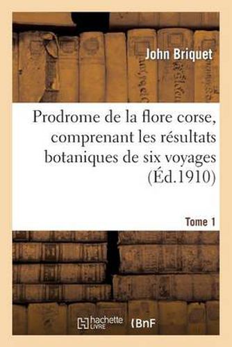 Prodrome de la Flore Corse, Comprenant Les Resultats Botaniques de Six Voyages Executes. Tome 1: En Corse Sous Les Auspices de M. Emile Burnat
