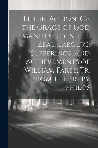 Cover image for Life in Action, Or the Grace of God Manifested in the Zeal, Labours, Sufferings, and Achievements of William Farel, Tr. From the Fr., by Philos