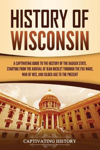 History of Wisconsin: A Captivating Guide to the History of the Badger State, Starting from the Arrival of Jean Nicolet through the Fox Wars, War of 1812, and Gilded Age to the Present