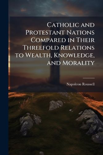 Cover image for Catholic and Protestant Nations Compared in Their Threefold Relations to Wealth, Knowledge, and Morality