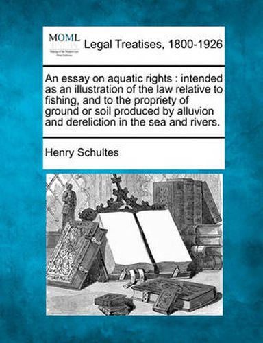 Cover image for An Essay on Aquatic Rights: Intended as an Illustration of the Law Relative to Fishing, and to the Propriety of Ground or Soil Produced by Alluvion and Dereliction in the Sea and Rivers.