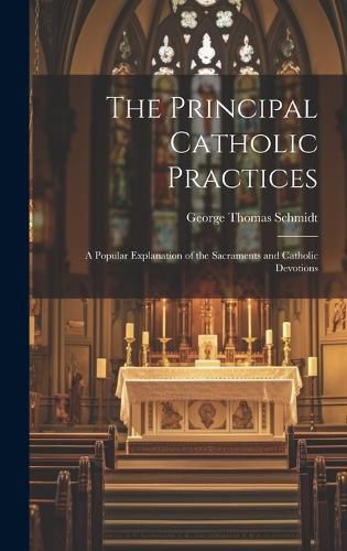 Cover image for The Principal Catholic Practices; a Popular Explanation of the Sacraments and Catholic Devotions