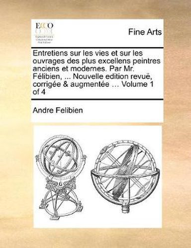 Entretiens Sur Les Vies Et Sur Les Ouvrages Des Plus Excellens Peintres Anciens Et Modernes. Par Mr. Felibien, ... Nouvelle Edition Revue, Corrigee & Augmentee ... Volume 1 of 4