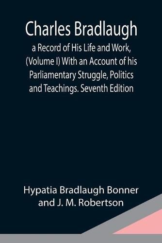 Charles Bradlaugh: a Record of His Life and Work, (Volume I) With an Account of his Parliamentary Struggle, Politics and Teachings. Seventh Edition