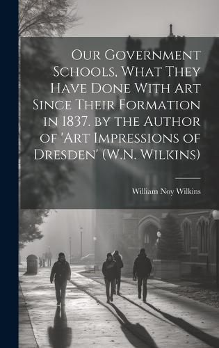 Our Government Schools, What They Have Done With Art Since Their Formation in 1837. by the Author of 'art Impressions of Dresden' (W.N. Wilkins)