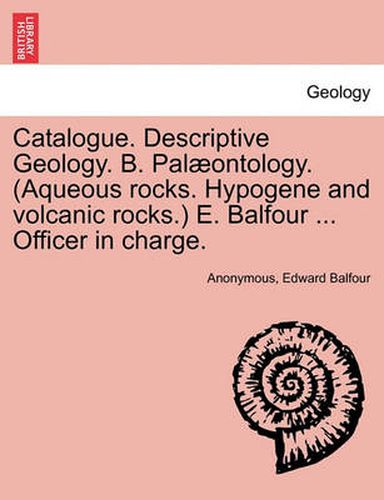 Cover image for Catalogue. Descriptive Geology. B. Palaeontology. (Aqueous Rocks. Hypogene and Volcanic Rocks.) E. Balfour ... Officer in Charge.
