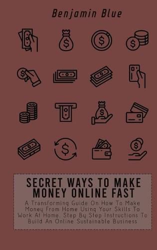 Secret Ways to Make Money Online Fast: A Transforming Guide On How To Make Money From Home Using Your Skills To Work At Home. Step By Step Instructions To Build An Online Sustainable Business