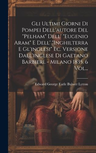 Cover image for Gli Ultimi Giorni Di Pompei Dell'autore Del "pelham" Dell' "eugenio Aram" E Dell' "inghilterra E Gl'inglesi" Ec. Versione Dall'inglese Di Gaetano Barbieri. - Milano 1835. 6 Vol...