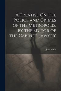 Cover image for A Treatise On the Police and Crimes of the Metropolis, by the Editor of 'the Cabinet Lawyer'