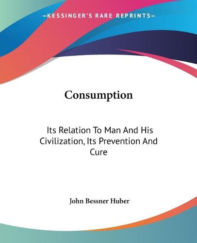 Cover image for Consumption: Its Relation to Man and His Civilization, Its Prevention and Cure