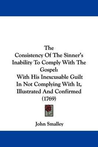 Cover image for The Consistency Of The Sinner's Inability To Comply With The Gospel: With His Inexcusable Guilt In Not Complying With It, Illustrated And Confirmed (1769)