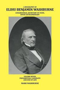 Cover image for A Biography of Elihu Benjamin Washburne Congressman, Secretary of State, Envoy Extraordinary: Volume Seven: Presidential Candidate and End of Life