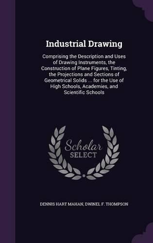 Cover image for Industrial Drawing: Comprising the Description and Uses of Drawing Instruments, the Construction of Plane Figures, Tinting, the Projections and Sections of Geometrical Solids ... for the Use of High Schools, Academies, and Scientific Schools