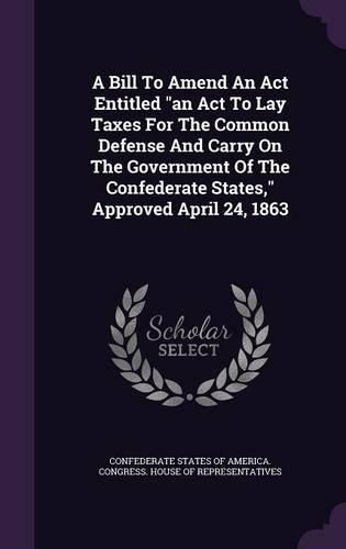 Cover image for A Bill to Amend an ACT Entitled an ACT to Lay Taxes for the Common Defense and Carry on the Government of the Confederate States, Approved April 24, 1863