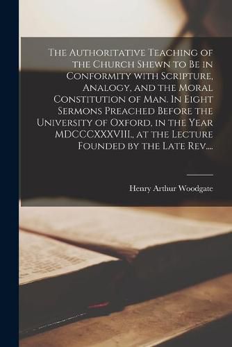 Cover image for The Authoritative Teaching of the Church Shewn to Be in Conformity With Scripture, Analogy, and the Moral Constitution of Man. In Eight Sermons Preached Before the University of Oxford, in the Year MDCCCXXXVIII., at the Lecture Founded by the Late Rev....