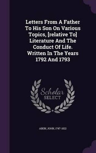 Letters from a Father to His Son on Various Topics, [Relative To] Literature and the Conduct of Life. Written in the Years 1792 and 1793