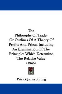 Cover image for The Philosophy Of Trade: Or Outlines Of A Theory Of Profits And Prices, Including An Examination Of The Principles Which Determine The Relative Value (1846)