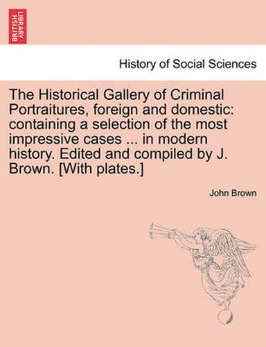 Cover image for The Historical Gallery of Criminal Portraitures, foreign and domestic: containing a selection of the most impressive cases ... in modern history. Edited and compiled by J. Brown. [With plates.] Vol. II