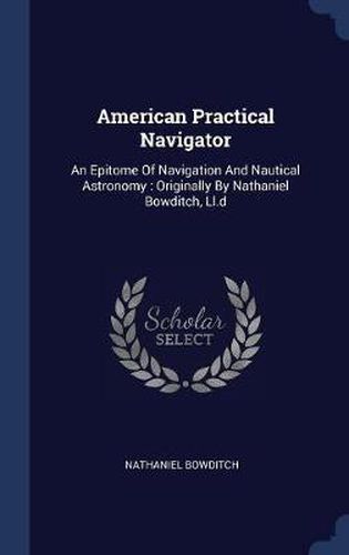 American Practical Navigator: An Epitome of Navigation and Nautical Astronomy: Originally by Nathaniel Bowditch, LL.D