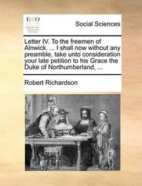 Cover image for Letter IV. to the Freemen of Alnwick. ... I Shall Now Without Any Preamble, Take Unto Consideration Your Late Petition to His Grace the Duke of Northumberland, ...