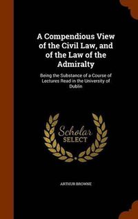 Cover image for A Compendious View of the Civil Law, and of the Law of the Admiralty: Being the Substance of a Course of Lectures Read in the University of Dublin