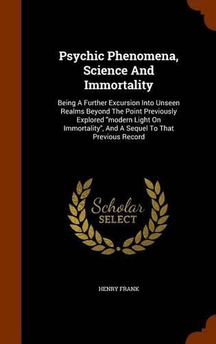 Psychic Phenomena, Science and Immortality: Being a Further Excursion Into Unseen Realms Beyond the Point Previously Explored Modern Light on Immortality, and a Sequel to That Previous Record