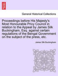 Cover image for Proceedings Before His Majesty's Most Honourable Privy Council in Relation to the Appeal by James Silk Buckingham, Esq. Against Certain Regulations of the Bengal Government on the Subject of the Press, Etc.